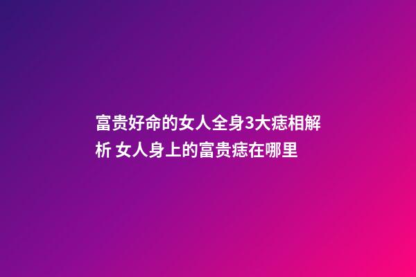 富贵好命的女人全身3大痣相解析 女人身上的富贵痣在哪里